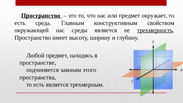 Пространство  – это то, что нас или предмет окружает, то есть среда. Главным конструктивным свойством окружающей нас среды является ее трехмерность . Пространство имеет высоту, ширину и глубину. Любой предмет, находясь в пространстве, подчиняется законам этого пространства, то есть является трехмерным. 