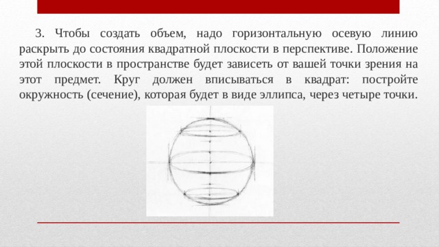 3. Чтобы создать объем, надо горизонтальную осевую линию раскрыть до состояния квадратной плоскости в перспективе. Положение этой плоскости в пространстве будет зависеть от вашей точки зрения на этот предмет. Круг должен вписываться в квадрат: постройте окружность (сечение), которая будет в виде эллипса, через четыре точки. 