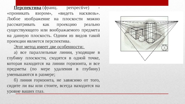 Перспектива  (франц. perspective) - «проникать взором», «видеть насквозь». Любое изображение на плоскости можно рассматривать как проекцию реально существующего или воображаемого предмета на данную плоскость. Одним из видов такой проекции является перспектива. Этот метод имеет две особенности: а) все параллельные линии, уходящие в глубину плоскости, сходятся в одной точке, которая находится на линии горизонта, и все предметы (по мере удаления в глубину) уменьшаются в размере; б) линия горизонта, не зависимо от того, сидите ли вы или стоите, всегда находится на уровне ваших глаз. 