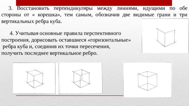 3. Восстановить перпендикуляры между линиями, идущими по обе стороны от « корешка», тем самым, обозначив две видимые грани и три вертикальных ребра куба.  4. Учитывая основные правила перспективного построения, дорисовать оставшиеся «горизонтальные»  ребра куба и, соединив их точки пересечения, получить последнее вертикальное ребро. 