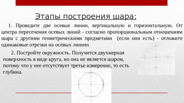 Этапы построения шара: 1. Проведите две осевые линии, вертикальную и горизонтальную. От центра пересечения осевых линий - согласно пропорциональным отношениям шара с другими геометрическими предметами (если они есть) - отложите одинаковые отрезки на осевых линиях  2. Постройте окружность. Получится двухмерная поверхность в виде круга, но она не является шаром, потому что у нее отсутствует третье измерение, то есть глубина. 