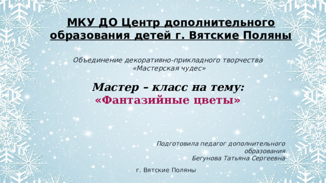 МКУ ДО Центр дополнительного образования детей г. Вятские Поляны Объединение декоративно-прикладного творчества  «Мастерская чудес»  Мастер – класс на тему: « Фантазийные цветы » Подготовила педагог дополнительного образования Бегунова Татьяна Сергеевна г. Вятские Поляны 