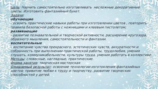 Цель : Научить самостоятельно изготавливать несложные декоративные цветы. Изготовить фантазийный букет. Задачи : обучающие - освоить практические навыки работы при изготовлении цветов , повторить правила безопасной работы с ножницами и клеевым пистолетом; развивающие - развитие познавательной и творческой активности, расширение кругозора, образного мышления, самостоятельности и фантазии. воспитательные - воспитание чувства прекрасного, эстетических чувств, аккуратности и собранность при выполнении практической работы, трудолюбия, умения слушать, коммуникабельности, культуры труда, умения работать в коллективе. Методы : словесные, наглядные, практические. Форма занятия : творческая мастерская Ожидаемый результат : освоение технологии изготовления фантазийных цветов; привитие любви к труду и творчеству, развитие творческих способностей у детей. 