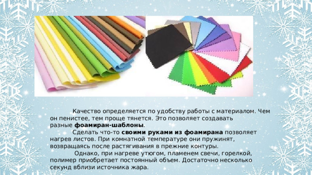    Качество определяется по удобству работы с материалом. Чем он пенистее, тем проще тянется. Это позволяет создавать разные  фоамиран-шаблоны .   Сделать что-то  своими руками из фоамирана  позволяет нагрев листов. При комнатной температуре они пружинят, возвращаясь после растягивания в прежние контуры.   Однако, при нагреве утюгом, пламенем свечи, горелкой, полимер приобретает постоянный объем. Достаточно несколько секунд вблизи источника жара. 
