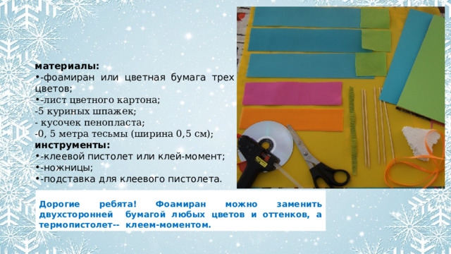 материалы: -фоамиран или цветная бумага трех цветов; - лист цветного картона ; -5 куриных шпажек; - кусочек пенопласта; -0, 5 метра тесьмы (ширина 0,5 см); инструменты: -клеевой пистолет или клей-момент; -ножницы; -подставка для клеевого пистолета. Дорогие ребята! Фоамиран можно заменить двухсторонней бумагой любых цветов и оттенков, а термопистолет-- клеем-моментом. 