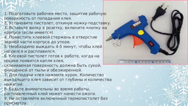 1. Подготовьте рабочее место, защитив рабочую поверхность от попадания клея. 2. Установите пистолет, откинув ножку-подставку. 3. Вставьте вилку в розетку, включите кнопку на корпусе (если имеется) 4. Поместите клеевой стержень в отверстие задней части корпуса до упора. 5. Необходимо выждать 4-5 минут, чтобы клей нагрелся и расплавился. 6. Клеевой пистолет готов к работе, когда на носике появится капля клея, склеиваемая поверхность должна быть сухой, очищенной от пыли и обезжиренной. 7. Для подачи клея нажмите курок. Количество выходящего клея зависит от глубины и количества нажатий. 8. Будьте внимательны во время работы, расплавленный клей может нанести ожоги. 9. Не оставляйте включенный термопистолет без присмотра. 