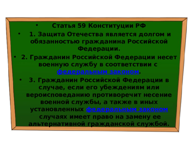 Статья 59 Конституции РФ   1. Защита Отечества является долгом и обязанностью гражданина Российской Федерации. 2. Гражданин Российской Федерации несет военную службу в соответствии с  федеральным законом . 3. Гражданин Российской Федерации в случае, если его убеждениям или вероисповеданию противоречит несение военной службы, а также в иных установленных  федеральным законом  случаях имеет право на замену ее альтернативной гражданской службой. 