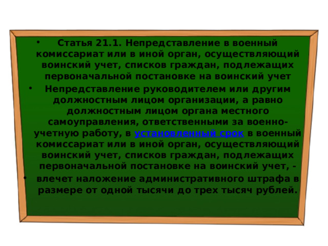 Статья 21.1. Непредставление в военный комиссариат или в иной орган, осуществляющий воинский учет, списков граждан, подлежащих первоначальной постановке на воинский учет Непредставление руководителем или другим должностным лицом организации, а равно должностным лицом органа местного самоуправления, ответственными за военно-учетную работу, в  установленный срок  в военный комиссариат или в иной орган, осуществляющий воинский учет, списков граждан, подлежащих первоначальной постановке на воинский учет, - влечет наложение административного штрафа в размере от одной тысячи до трех тысяч рублей. 