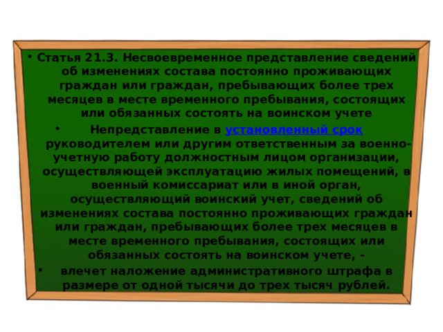 Статья 21.3. Несвоевременное представление сведений об изменениях состава постоянно проживающих граждан или граждан, пребывающих более трех месяцев в месте временного пребывания, состоящих или обязанных состоять на воинском учете Непредставление в  установленный срок  руководителем или другим ответственным за военно-учетную работу должностным лицом организации, осуществляющей эксплуатацию жилых помещений, в военный комиссариат или в иной орган, осуществляющий воинский учет, сведений об изменениях состава постоянно проживающих граждан или граждан, пребывающих более трех месяцев в месте временного пребывания, состоящих или обязанных состоять на воинском учете, - влечет наложение административного штрафа в размере от одной тысячи до трех тысяч рублей. 