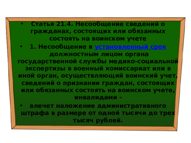 Статья 21.4. Несообщение сведений о гражданах, состоящих или обязанных состоять на воинском учете 1. Несообщение в  установленный срок  должностным лицом органа государственной службы медико-социальной экспертизы в военный комиссариат или в иной орган, осуществляющий воинский учет, сведений о признании граждан, состоящих или обязанных состоять на воинском учете, инвалидами - влечет наложение административного штрафа в размере от одной тысячи до трех тысяч рублей. 