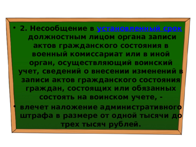 2. Несообщение в  установленный срок  должностным лицом органа записи актов гражданского состояния в военный комиссариат или в иной орган, осуществляющий воинский учет, сведений о внесении изменений в записи актов гражданского состояния граждан, состоящих или обязанных состоять на воинском учете, - влечет наложение административного штрафа в размере от одной тысячи до трех тысяч рублей. 