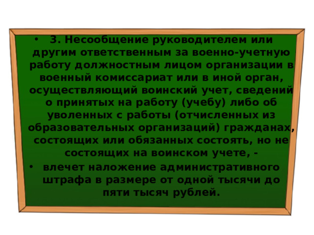 3. Несообщение руководителем или другим ответственным за военно-учетную работу должностным лицом организации в военный комиссариат или в иной орган, осуществляющий воинский учет, сведений о принятых на работу (учебу) либо об уволенных с работы (отчисленных из образовательных организаций) гражданах, состоящих или обязанных состоять, но не состоящих на воинском учете, - влечет наложение административного штрафа в размере от одной тысячи до пяти тысяч рублей. 