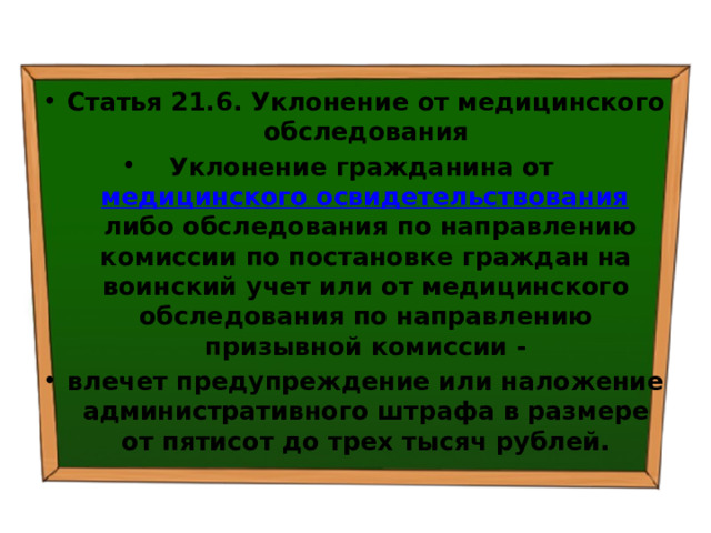 Статья 21.6. Уклонение от медицинского обследования Уклонение гражданина от  медицинского освидетельствования  либо обследования по направлению комиссии по постановке граждан на воинский учет или от медицинского обследования по направлению призывной комиссии - влечет предупреждение или наложение административного штрафа в размере от пятисот до трех тысяч рублей. 