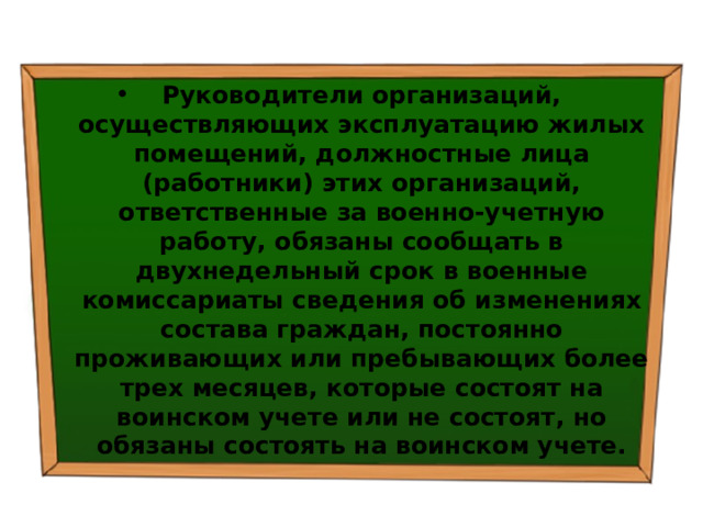 Руководители организаций, осуществляющих эксплуатацию жилых помещений, должностные лица (работники) этих организаций, ответственные за военно-учетную работу, обязаны сообщать в двухнедельный срок в военные комиссариаты сведения об изменениях состава граждан, постоянно проживающих или пребывающих более трех месяцев, которые состоят на воинском учете или не состоят, но обязаны состоять на воинском учете. 