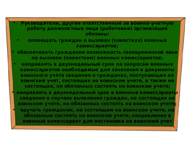 Руководители, другие ответственные за военно-учетную работу должностные лица (работники) организаций обязаны: оповещать граждан о вызовах (повестках) военных комиссариатов; обеспечивать гражданам возможность своевременной явки по вызовам (повесткам) военных комиссариатов; направлять в двухнедельный срок по запросам военных комиссариатов необходимые для занесения в документы воинского учета сведения о гражданах, поступающих на воинский учет, состоящих на воинском учете, а также не состоящих, но обязанных состоять на воинском учете; направлять в двухнедельный срок в военные комиссариаты сведения о случаях выявления граждан, не состоящих на воинском учете, но обязанных состоять на воинском учете; вручать гражданам, не состоящим на воинском учете, но обязанным состоять на воинском учете, направление в военный комиссариат для постановки на воинский учет 