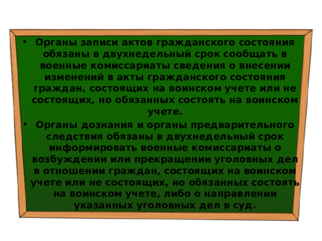 Органы записи актов гражданского состояния обязаны в двухнедельный срок сообщать в военные комиссариаты сведения о внесении изменений в акты гражданского состояния граждан, состоящих на воинском учете или не состоящих, но обязанных состоять на воинском учете. Органы дознания и органы предварительного следствия обязаны в двухнедельный срок информировать военные комиссариаты о возбуждении или прекращении уголовных дел в отношении граждан, состоящих на воинском учете или не состоящих, но обязанных состоять на воинском учете, либо о направлении указанных уголовных дел в суд. 