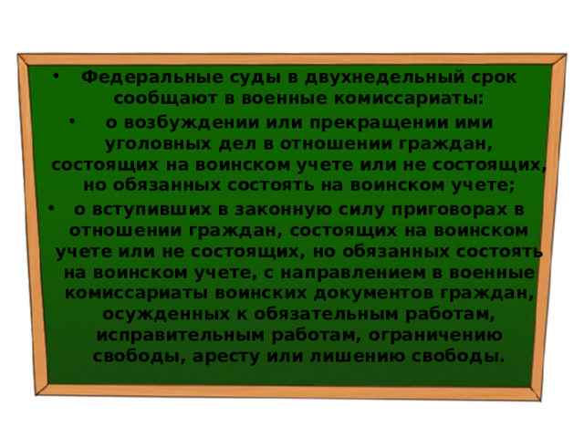 Федеральные суды в двухнедельный срок сообщают в военные комиссариаты: о возбуждении или прекращении ими уголовных дел в отношении граждан, состоящих на воинском учете или не состоящих, но обязанных состоять на воинском учете; о вступивших в законную силу приговорах в отношении граждан, состоящих на воинском учете или не состоящих, но обязанных состоять на воинском учете, с направлением в военные комиссариаты воинских документов граждан, осужденных к обязательным работам, исправительным работам, ограничению свободы, аресту или лишению свободы. 