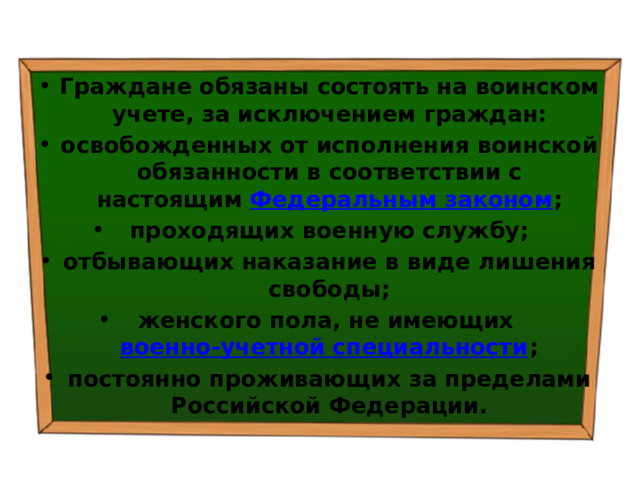 Граждане обязаны состоять на воинском учете, за исключением граждан: освобожденных от исполнения воинской обязанности в соответствии с настоящим  Федеральным законом ; проходящих военную службу; отбывающих наказание в виде лишения свободы; женского пола, не имеющих  военно-учетной специальности ; постоянно проживающих за пределами Российской Федерации. 