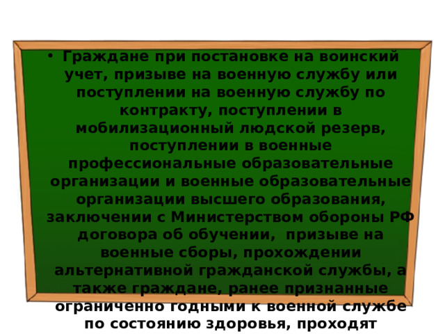 Граждане при постановке на воинский учет, призыве на военную службу или поступлении на военную службу по контракту, поступлении в мобилизационный людской резерв, поступлении в военные профессиональные образовательные организации и военные образовательные организации высшего образования, заключении с Министерством обороны РФ договора об обучении, призыве на военные сборы, прохождении альтернативной гражданской службы, а также граждане, ранее признанные ограниченно годными к военной службе по состоянию здоровья, проходят медицинское освидетельствование врачами-специалистами (терапевтом, хирургом, невропатологом, психиатром, окулистом, оториноларингологом, стоматологом) и в случае необходимости - врачами других специальностей.  