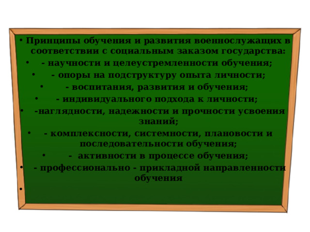 Принципы обучения и развития военнослужащих в соответствии с социальным заказом государства: - научности и целеустремленности обучения; - опоры на подструктуру опыта личности; - воспитания, развития и обучения; - индивидуального подхода к личности;  -наглядности, надежности и прочности усвоения знаний; - комплексности, системности, плановости и последовательности обучения; - активности в процессе обучения;  - профессионально - прикладной направленности обучения   