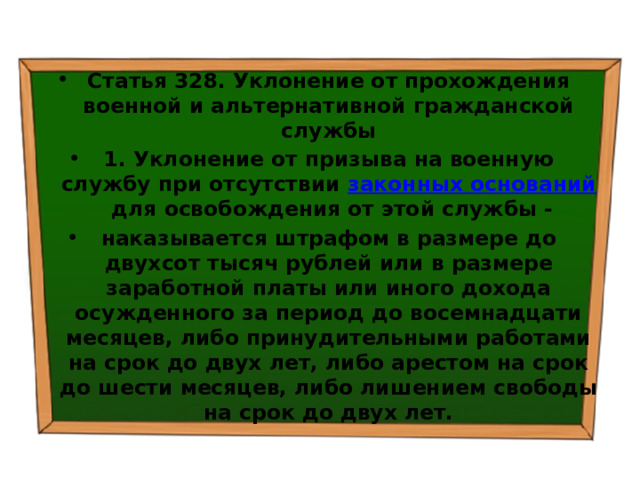 Статья 328. Уклонение от прохождения военной и альтернативной гражданской службы 1. Уклонение от призыва на военную службу при отсутствии  законных оснований  для освобождения от этой службы - наказывается штрафом в размере до двухсот тысяч рублей или в размере заработной платы или иного дохода осужденного за период до восемнадцати месяцев, либо принудительными работами на срок до двух лет, либо арестом на срок до шести месяцев, либо лишением свободы на срок до двух лет. 
