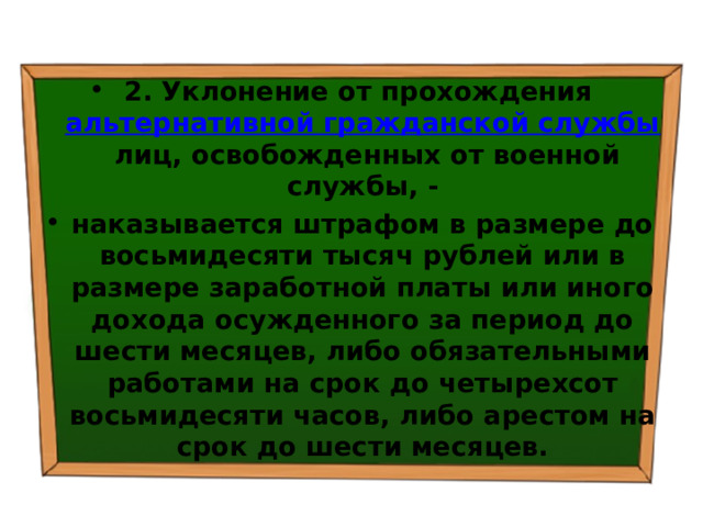 2. Уклонение от прохождения  альтернативной гражданской службы  лиц, освобожденных от военной службы, - наказывается штрафом в размере до восьмидесяти тысяч рублей или в размере заработной платы или иного дохода осужденного за период до шести месяцев, либо обязательными работами на срок до четырехсот восьмидесяти часов, либо арестом на срок до шести месяцев. 