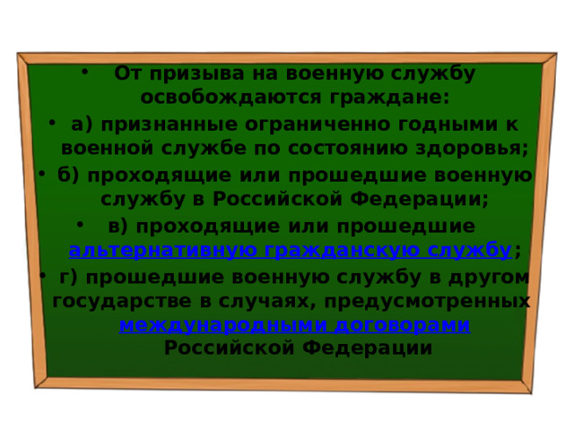 От призыва на военную службу освобождаются граждане: а) признанные ограниченно годными к военной службе по состоянию здоровья; б) проходящие или прошедшие военную службу в Российской Федерации; в) проходящие или прошедшие  альтернативную гражданскую службу ; г) прошедшие военную службу в другом государстве в случаях, предусмотренных  международными договорами  Российской Федерации 