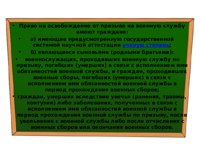 Право на освобождение от призыва на военную службу имеют граждане: а) имеющие предусмотренную государственной системой научной аттестации  ученую степень ; б) являющиеся сыновьями (родными братьями): военнослужащих, проходивших военную службу по призыву, погибших (умерших) в связи с исполнением ими обязанностей военной службы, и граждан, проходивших военные сборы, погибших (умерших) в связи с исполнением ими обязанностей военной службы в период прохождения военных сборов; граждан, умерших вследствие увечья (ранения, травмы, контузии) либо заболевания, полученных в связи с исполнением ими обязанностей военной службы в период прохождения военной службы по призыву, после увольнения с военной службы либо после отчисления с военных сборов или окончания военных сборов. 