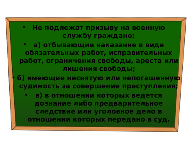 Не подлежат призыву на военную службу граждане: а) отбывающие наказание в виде обязательных работ, исправительных работ, ограничения свободы, ареста или лишения свободы; б) имеющие неснятую или непогашенную судимость за совершение преступления; в) в отношении которых ведется дознание либо предварительное следствие или уголовное дело в отношении которых передано в суд. 