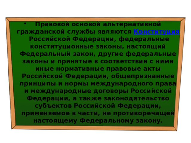Правовой основой альтернативной гражданской службы являются  Конституция  Российской Федерации, федеральные конституционные законы, настоящий Федеральный закон, другие федеральные законы и принятые в соответствии с ними иные нормативные правовые акты Российской Федерации, общепризнанные принципы и нормы международного права и международные договоры Российской Федерации, а также законодательство субъектов Российской Федерации, применяемое в части, не противоречащей настоящему Федеральному закону. 