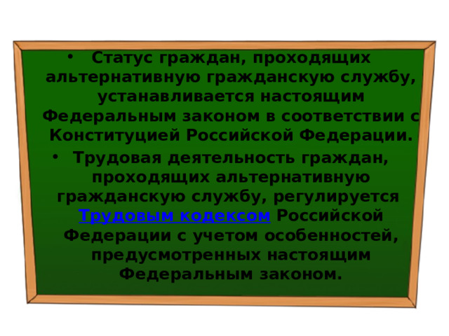 Статус граждан, проходящих альтернативную гражданскую службу, устанавливается настоящим Федеральным законом в соответствии с Конституцией Российской Федерации. Трудовая деятельность граждан, проходящих альтернативную гражданскую службу, регулируется  Трудовым кодексом  Российской Федерации с учетом особенностей, предусмотренных настоящим Федеральным законом. 