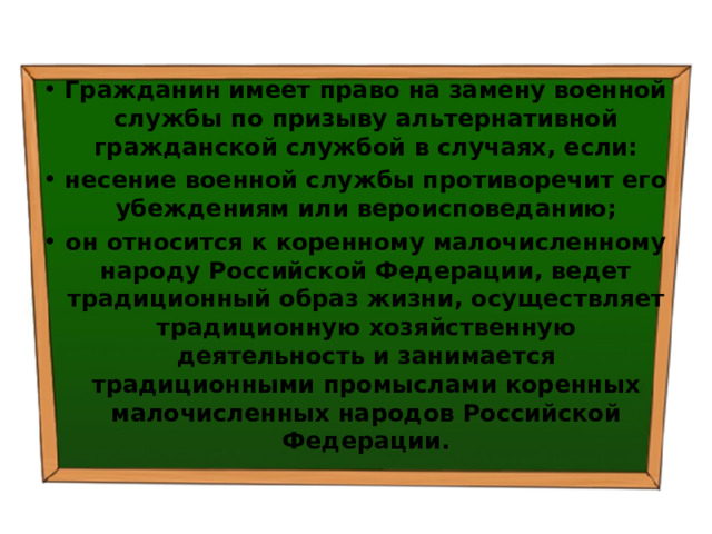 Гражданин имеет право на замену военной службы по призыву альтернативной гражданской службой в случаях, если: несение военной службы противоречит его убеждениям или вероисповеданию; он относится к коренному малочисленному народу Российской Федерации, ведет традиционный образ жизни, осуществляет традиционную хозяйственную деятельность и занимается традиционными промыслами коренных малочисленных народов Российской Федерации. 