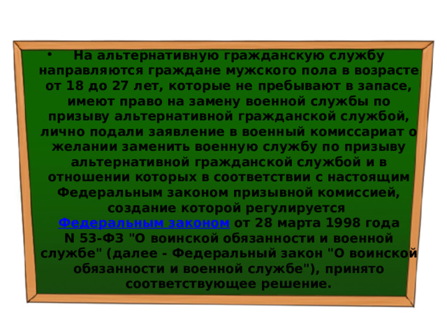 На альтернативную гражданскую службу направляются граждане мужского пола в возрасте от 18 до 27 лет, которые не пребывают в запасе, имеют право на замену военной службы по призыву альтернативной гражданской службой, лично подали заявление в военный комиссариат о желании заменить военную службу по призыву альтернативной гражданской службой и в отношении которых в соответствии с настоящим Федеральным законом призывной комиссией, создание которой регулируется  Федеральным законом  от 28 марта 1998 года N 53-ФЗ 