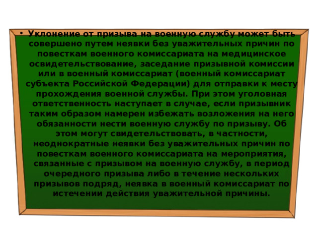 Уклонение от призыва на военную службу может быть совершено путем неявки без уважительных причин по повесткам военного комиссариата на медицинское освидетельствование, заседание призывной комиссии или в военный комиссариат (военный комиссариат субъекта Российской Федерации) для отправки к месту прохождения военной службы. При этом уголовная ответственность наступает в случае, если призывник таким образом намерен избежать возложения на него обязанности нести военную службу по призыву. Об этом могут свидетельствовать, в частности, неоднократные неявки без уважительных причин по повесткам военного комиссариата на мероприятия, связанные с призывом на военную службу, в период очередного призыва либо в течение нескольких призывов подряд, неявка в военный комиссариат по истечении действия уважительной причины. 