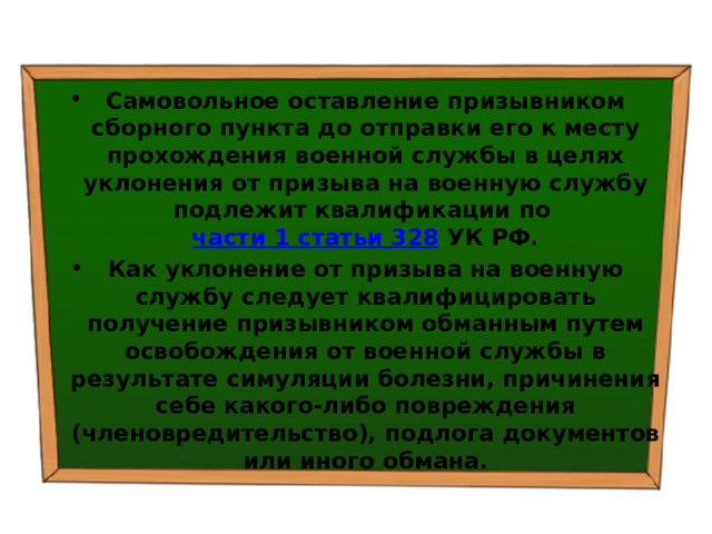 Самовольное оставление призывником сборного пункта до отправки его к месту прохождения военной службы в целях уклонения от призыва на военную службу подлежит квалификации по  части 1 статьи 328  УК РФ. Как уклонение от призыва на военную службу следует квалифицировать получение призывником обманным путем освобождения от военной службы в результате симуляции болезни, причинения себе какого-либо повреждения (членовредительство), подлога документов или иного обмана. 