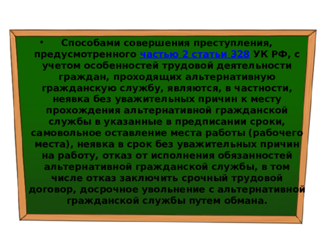 Способами совершения преступления, предусмотренного  частью 2 статьи 328  УК РФ, с учетом особенностей трудовой деятельности граждан, проходящих альтернативную гражданскую службу, являются, в частности, неявка без уважительных причин к месту прохождения альтернативной гражданской службы в указанные в предписании сроки, самовольное оставление места работы (рабочего места), неявка в срок без уважительных причин на работу, отказ от исполнения обязанностей альтернативной гражданской службы, в том числе отказ заключить срочный трудовой договор, досрочное увольнение с альтернативной гражданской службы путем обмана. 