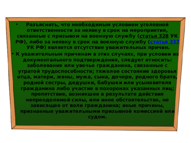 Разъяснить, что необходимым условием уголовной ответственности за неявку в срок на мероприятия, связанные с призывом на военную службу ( статья 328  УК РФ), либо за неявку в срок на военную службу ( статья 337  УК РФ) является отсутствие уважительных причин. К уважительным причинам в этих случаях, при условии их документального подтверждения, следует относить: заболевание или увечье гражданина, связанные с утратой трудоспособности; тяжелое состояние здоровья отца, матери, жены, мужа, сына, дочери, родного брата, родной сестры, дедушки, бабушки или усыновителя гражданина либо участие в похоронах указанных лиц; препятствие, возникшее в результате действия непреодолимой силы, или иное обстоятельство, не зависящее от воли гражданина; иные причины, признанные уважительными призывной комиссией или судом. 