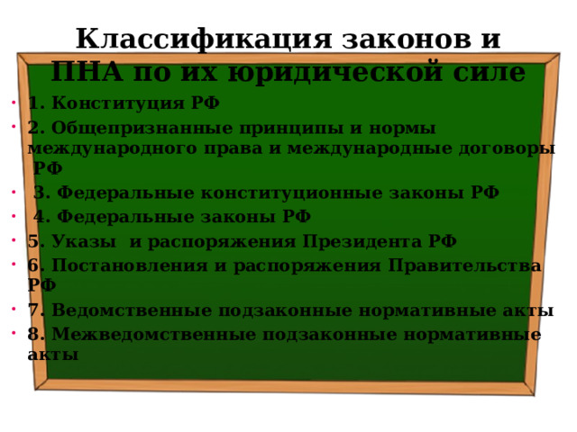 Классификация законов и ПНА по их юридической силе 1. Конституция РФ 2. Общепризнанные принципы и нормы международного права и международные договоры РФ  3. Федеральные конституционные законы РФ  4. Федеральные законы РФ 5. Указы и распоряжения Президента РФ 6. Постановления и распоряжения Правительства РФ 7. Ведомственные подзаконные нормативные акты 8. Межведомственные подзаконные нормативные акты 
