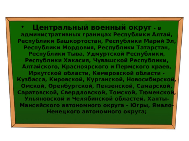 Центральный военный округ  - в административных границах Республики Алтай, Республики Башкортостан, Республики Марий Эл, Республики Мордовия, Республики Татарстан, Республики Тыва, Удмуртской Республики, Республики Хакасия, Чувашской Республики, Алтайского, Красноярского и Пермского краев, Иркутской области, Кемеровской области - Кузбасса, Кировской, Курганской, Новосибирской, Омской, Оренбургской, Пензенской, Самарской, Саратовской, Свердловской, Томской, Тюменской, Ульяновской и Челябинской областей, Ханты-Мансийского автономного округа - Югры, Ямало-Ненецкого автономного округа; 