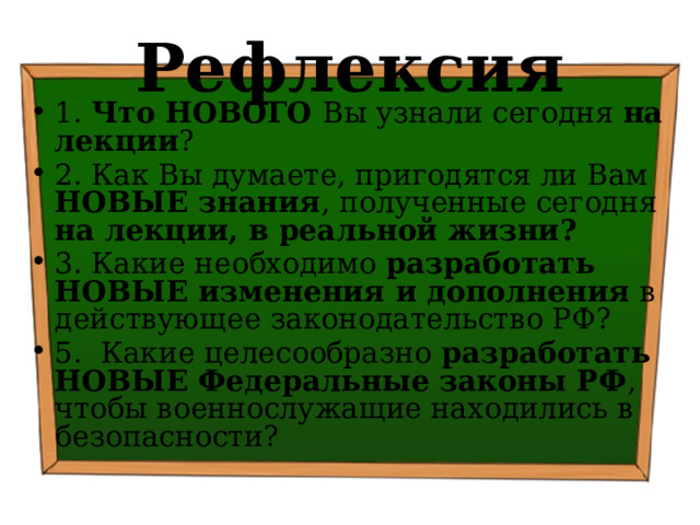Рефлексия 1. Что НОВОГО Вы узнали сегодня на лекции ? 2. Как Вы думаете, пригодятся ли Вам НОВЫЕ знания , полученные сегодня на лекции, в реальной жизни? 3. Какие необходимо разработать НОВЫЕ изменения и дополнения в действующее законодательство РФ? 5. Какие целесообразно разработать НОВЫЕ Федеральные законы РФ , чтобы военнослужащие находились в безопасности? 