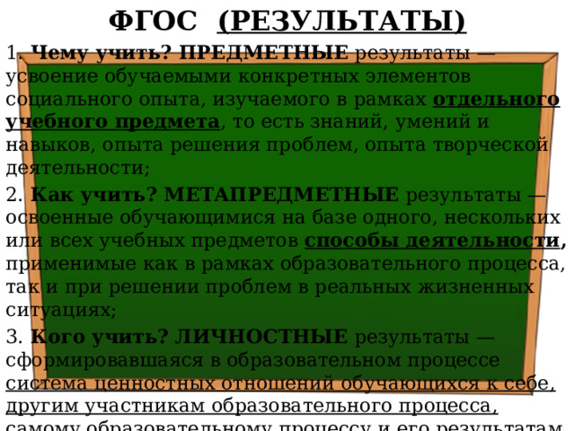 ФГОС (РЕЗУЛЬТАТЫ) 1. Чему учить? ПРЕДМЕТНЫЕ результаты — усвоение обучаемыми конкретных элементов социального опыта, изучаемого в рамках отдельного учебного предмета , то есть знаний, умений и навыков, опыта решения проблем, опыта творческой деятельности; 2. Как учить? МЕТАПРЕДМЕТНЫЕ результаты — освоенные обучающимися на базе одного, нескольких или всех учебных предметов способы деятельности , применимые как в рамках образовательного процесса, так и при решении проблем в реальных жизненных ситуациях; 3. Кого учить? ЛИЧНОСТНЫЕ результаты — сформировавшаяся в образовательном процессе система ценностных отношений обучающихся к себе, другим участникам образовательного процесса, самому образовательному процессу и его результатам.   