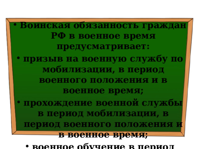 Воинская обязанность граждан РФ в военное время предусматривает: призыв на военную службу по мобилизации, в период военного положения и в военное время; прохождение военной службы в период мобилизации, в период военного положения и в военное время; военное обучение в период военного положения и в военное время. 