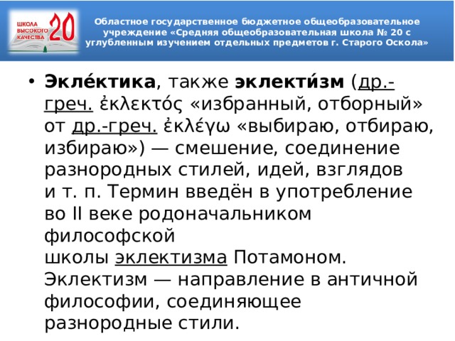 Областное государственное бюджетное общеобразовательное учреждение «Средняя общеобразовательная школа № 20 с углубленным изучением отдельных предметов г. Старого Оскола»  Экле́ктика , также  эклекти́зм  ( др.-греч.  ἐκλεκτός «избранный, отборный» от  др.-греч.  ἐκλέγω «выбираю, отбираю, избираю») — смешение, соединение разнородных стилей, идей, взглядов и т. п. Термин введён в употребление во II веке родоначальником философской школы  эклектизма  Потамоном. Эклектизм — направление в античной философии, соединяющее разнородные стили. 