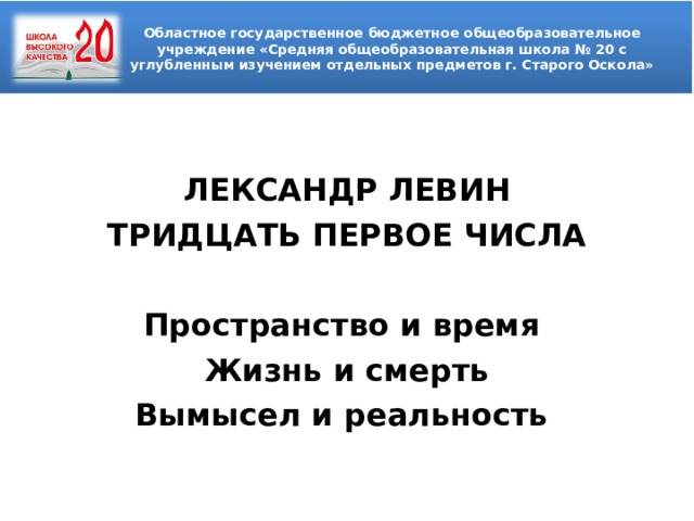 Областное государственное бюджетное общеобразовательное учреждение «Средняя общеобразовательная школа № 20 с углубленным изучением отдельных предметов г. Старого Оскола»  ЛЕКСАНДР ЛЕВИН ТРИДЦАТЬ ПЕРВОЕ ЧИСЛА  Пространство и время Жизнь и смерть Вымысел и реальность   