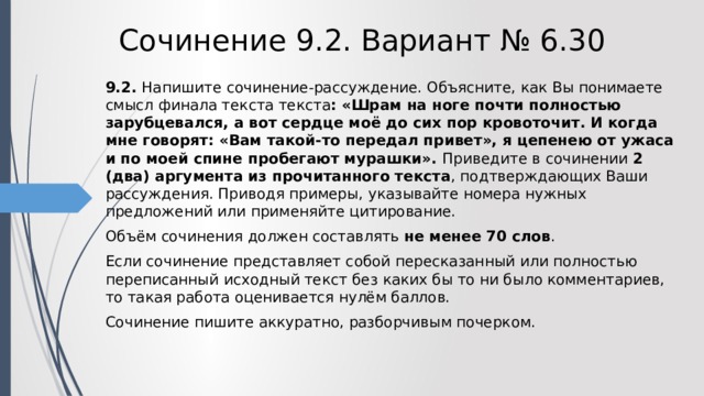 Сочинение 9.2. Вариант № 6.30 9.2. Напишите сочинение-рассуждение. Объясните, как Вы понимаете смысл финала текста текста :  «Шрам на ноге почти полностью зарубцевался, а вот сердце моё до сих пор кровоточит. И когда мне говорят: «Вам такой-то передал привет», я цепенею от ужаса и по моей спине пробегают мурашки». Приведите в сочинении 2 (два) аргумента из прочитанного текста , подтверждающих Ваши рассуждения. Приводя примеры, указывайте номера нужных предложений или применяйте цитирование. Объём сочинения должен составлять не менее 70 слов . Если сочинение представляет собой пересказанный или полностью переписанный исходный текст без каких бы то ни было комментариев, то такая работа оценивается нулём баллов. Сочинение пишите аккуратно, разборчивым почерком. 