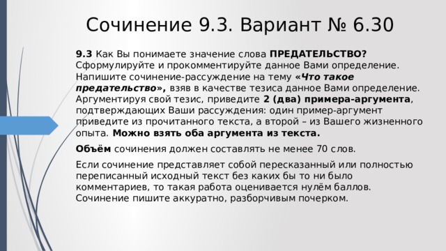 Сочинение 9.3. Вариант № 6.30 9.3  Как Вы понимаете значение слова ПРЕДАТЕЛЬСТВО? Сформулируйте и прокомментируйте данное Вами определение. Напишите сочинение-рассуждение на тему « Что такое предательство », взяв в качестве тезиса данное Вами определение. Аргументируя свой тезис, приведите 2 (два) примера-аргумента , подтверждающих Ваши рассуждения: один пример-аргумент приведите из прочитанного текста, а второй – из Вашего жизненного опыта. Можно взять оба аргумента из текста. Объём сочинения должен составлять не менее 70 слов. Если сочинение представляет собой пересказанный или полностью переписанный исходный текст без каких бы то ни было комментариев, то такая работа оценивается нулём баллов. Сочинение пишите аккуратно, разборчивым почерком. 