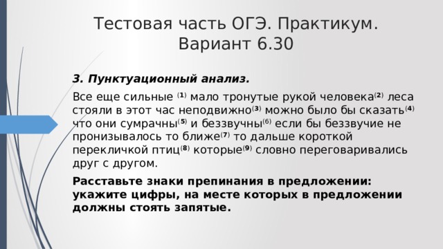 Тестовая часть ОГЭ. Практикум. Вариант 6.30 3. Пунктуационный анализ. Все еще сильные ( 1 ) мало тронутые рукой человека ( 2 ) леса стояли в этот час неподвижно ( 3 ) можно было бы сказать ( 4 ) что они сумрачны ( 5 ) и беззвучны (6) если бы беззвучие не пронизывалось то ближе ( 7 ) то дальше короткой перекличкой птиц ( 8 ) которые ( 9 ) словно переговаривались друг с другом. Расставьте знаки препинания в предложении: укажите цифры, на месте которых в предложении должны стоять запятые. 