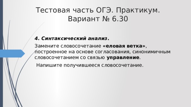 Тестовая часть ОГЭ. Практикум. Вариант № 6.30 4. Синтаксический анализ . Замените словосочетание «еловая ветка» , построенное на основе согласования, синонимичным словосочетанием со связью управление .  Напишите получившееся словосочетание. 