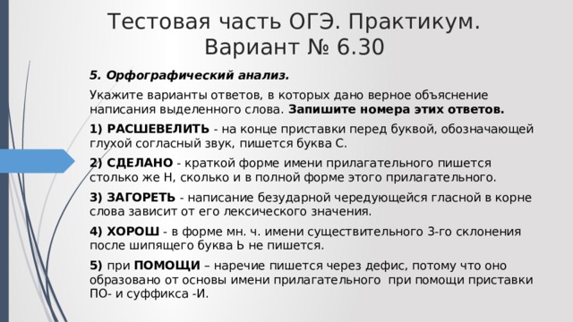Тестовая часть ОГЭ. Практикум. Вариант № 6.30 5. Орфографический анализ. Укажите варианты ответов, в которых дано верное объяснение написания выделенного слова. Запишите номера этих ответов. 1) РАСШЕВЕЛИТЬ - на конце приставки перед буквой, обозначающей глухой согласный звук, пишется буква С. 2) СДЕЛАНО - краткой форме имени прилагательного пишется столько же Н, сколько и в полной форме этого прилагательного. 3) ЗАГОРЕТЬ - написание безударной чередующейся гласной в корне слова зависит от его лексического значения. 4) ХОРОШ - в форме мн. ч. имени существительного 3-го склонения после шипящего буква Ь не пишется . 5) при ПОМОЩИ – наречие пишется через дефис, потому что оно образовано от основы имени прилагательного при помощи приставки ПО- и суффикса -И. 