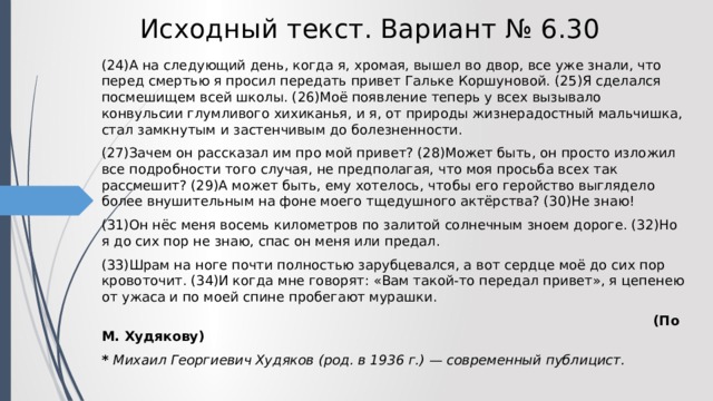 Исходный текст. Вариант № 6.30 (24)А на следующий день, когда я, хромая, вышел во двор, все уже знали, что перед смертью я просил передать привет Гальке Коршуновой. (25)Я сделался посмешищем всей школы. (26)Моё появление теперь у всех вызывало конвульсии глумливого хихиканья, и я, от природы жизнерадостный мальчишка, стал замкнутым и застенчивым до болезненности. (27)Зачем он рассказал им про мой привет? (28)Может быть, он просто изложил все подробности того случая, не предполагая, что моя просьба всех так рассмешит? (29)А может быть, ему хотелось, чтобы его геройство выглядело более внушительным на фоне моего тщедушного актёрства? (30)Не знаю! (31)Он нёс меня восемь километров по залитой солнечным зноем дороге. (32)Но я до сих пор не знаю, спас он меня или предал. (33)Шрам на ноге почти полностью зарубцевался, а вот сердце моё до сих пор кровоточит. (34)И когда мне говорят: «Вам такой-то передал привет», я цепенею от ужаса и по моей спине пробегают мурашки.  (По М. Худякову) * Михаил Георгиевич Худяков (род. в 1936 г.) — современный публицист. 
